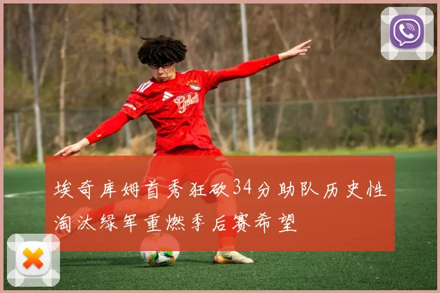 埃奇库姆首秀狂砍34分助队历史性淘汰绿军重燃季后赛希望