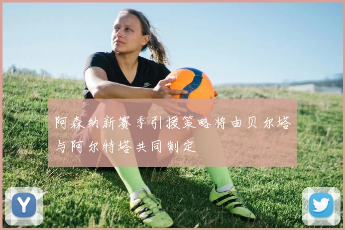 阿森纳新赛季引援策略将由贝尔塔与阿尔特塔共同制定