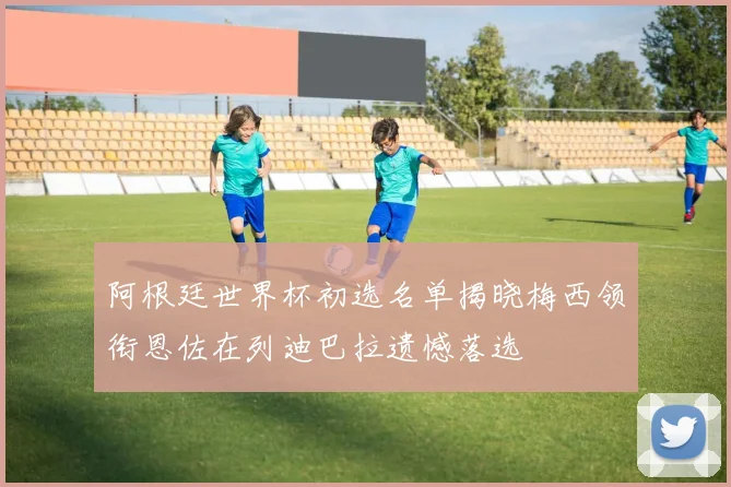 阿根廷世界杯初选名单揭晓梅西领衔恩佐在列迪巴拉遗憾落选