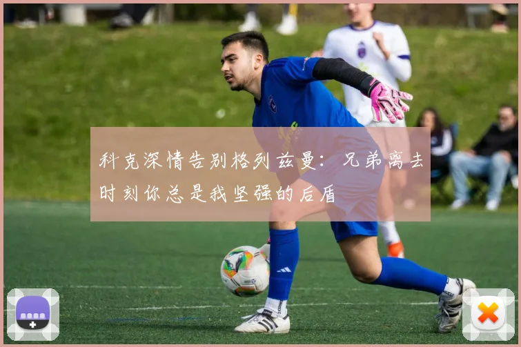 科克深情告别格列兹曼：兄弟离去时刻你总是我坚强的后盾