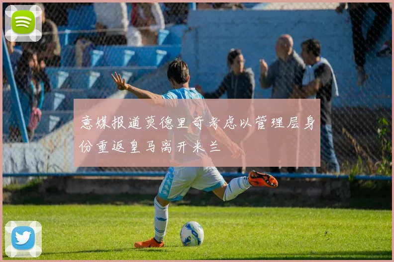 意媒报道莫德里奇考虑以管理层身份重返皇马离开米兰