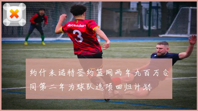 约什米诺特签约篮网两年九百万合同第二年为球队选项回归计划