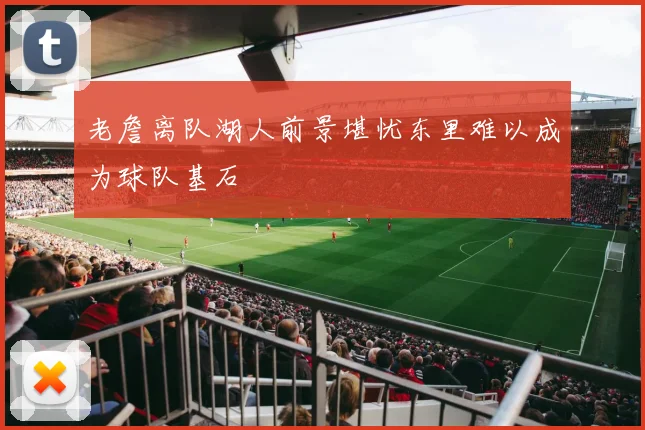 老詹离队湖人前景堪忧东里难以成为球队基石