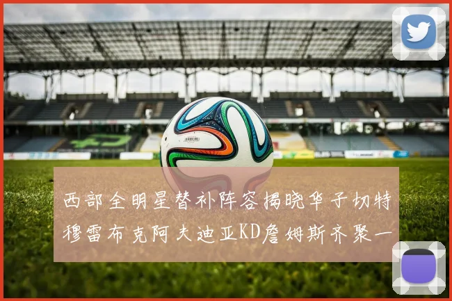 西部全明星替补阵容揭晓华子切特穆雷布克阿夫迪亚KD詹姆斯齐聚一堂