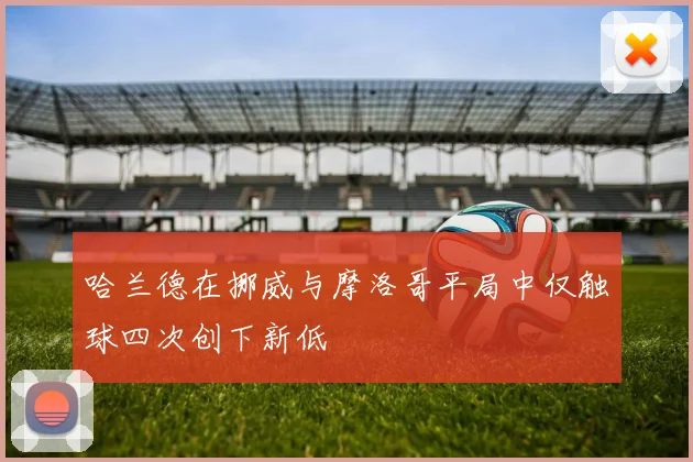 哈兰德在挪威与摩洛哥平局中仅触球四次创下新低
