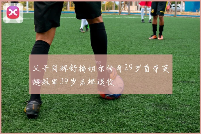 父子同辉舒梅切尔传奇29岁首夺英超冠军39岁光辉退役
