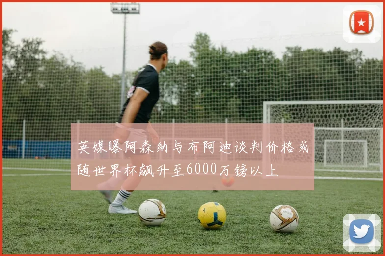 英媒曝阿森纳与布阿迪谈判价格或随世界杯飙升至6000万镑以上