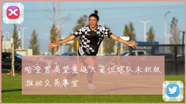 哈登曾渴望重返火箭但球队未积极推动交易事宜