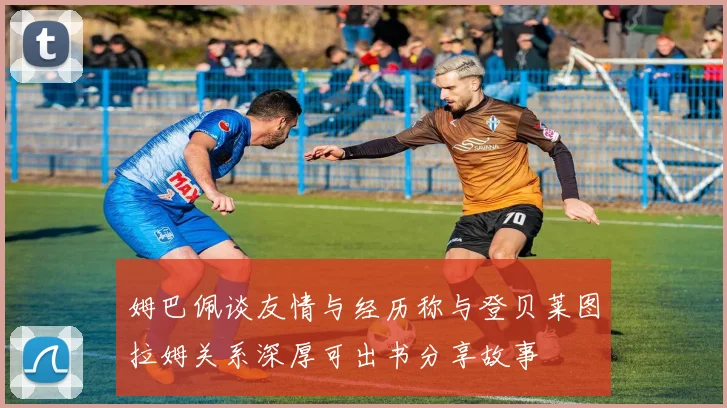 姆巴佩谈友情与经历称与登贝莱图拉姆关系深厚可出书分享故事