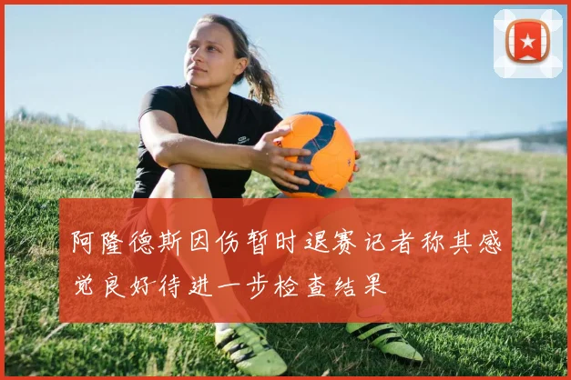 阿隆德斯因伤暂时退赛记者称其感觉良好待进一步检查结果